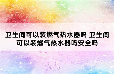 卫生间可以装燃气热水器吗 卫生间可以装燃气热水器吗安全吗